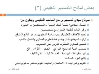 ‫التعليمي‬ ‫التصميم‬ ‫نماذج‬ ‫بعض‬(2)
‫من‬ ‫ويتكون‬ ‫التعليمي‬ ‫الحاسب‬ ‫برامج‬ ‫لتصميم‬ ‫مهدي‬ ‫نموذج‬:
‫الميداني‬ ‫التحليل‬:‫العلمية‬ ‫المادة‬ ‫طبيعة‬–‫المستخدمين‬–‫األجهزة‬
‫العلمية‬ ‫المادة‬ ‫توفير‬:‫متخصصين‬ ‫مع‬ ‫التعاون‬
‫التعليمية‬ ‫األهداف‬ ‫تحديد‬:‫المتوقع‬ ‫الناتج‬ ‫هو‬ ‫وما‬ ‫المحتوي‬ ‫دراسة‬ ‫سبب‬
‫الموضوعات‬ ‫ترتيب‬:‫مناسب‬ ‫بتسلسل‬ ‫المحتوي‬ ‫لطرح‬ ‫خطة‬ ‫وضع‬
‫الحاسوب‬ ‫على‬ ‫للدرس‬ ‫المطلوب‬ ‫المحتوي‬ ‫تصميم‬
‫البرنامج‬ ‫واجهة‬ ‫تصميم‬:‫التوزيع‬–‫الحجم‬–‫األلوان‬...‫الخ‬
‫البرمجة‬:‫البرمجة‬ ‫لغات‬–‫التأليف‬ ‫لغات‬–‫التأليف‬ ‫نظم‬
‫المساعدة‬ ‫المواد‬ ‫إنتاج‬
‫والمراجعة‬ ‫التقويم‬+‫والمتابعة‬ ‫االستعمال‬:‫مستمر‬ ‫تقويم‬–‫نه‬ ‫تقويم‬‫ائي‬
‫المديرس‬ ‫عبدهللا‬‫اإللكترون‬ ‫التعليم‬‫ي‬
21
 