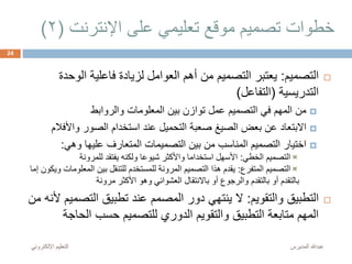 ‫اإلنترنت‬ ‫على‬ ‫تعليمي‬ ‫موقع‬ ‫تصميم‬ ‫خطوات‬(2)
‫المديرس‬ ‫عبدهللا‬‫اإللكترون‬ ‫التعليم‬‫ي‬
24
‫ال‬‫تصميم‬:‫الوح‬ ‫فاعلية‬ ‫لزيادة‬ ‫العوامل‬ ‫أهم‬ ‫من‬ ‫التصميم‬ ‫يعتبر‬‫دة‬
‫التدريسية‬(‫التفاعل‬)
‫والروابط‬ ‫المعلومات‬ ‫بين‬ ‫توازن‬ ‫عمل‬ ‫التصميم‬ ‫في‬ ‫المهم‬ ‫من‬
‫واألف‬ ‫الصور‬ ‫استخدام‬ ‫عند‬ ‫التحميل‬ ‫صعبة‬ ‫الصيغ‬ ‫بعض‬ ‫عن‬ ‫االبتعاد‬‫الم‬
‫المتعارف‬ ‫التصميمات‬ ‫بين‬ ‫من‬ ‫المناسب‬ ‫التصميم‬ ‫اختيار‬‫عليها‬‫وهي‬:
‫الخطي‬ ‫التصميم‬:‫للمرونة‬ ‫يفتقد‬ ‫ولكنه‬ ‫شيوعا‬ ‫واألكثر‬ ‫استخداما‬ ‫األسهل‬
‫المتفرع‬ ‫التصميم‬:‫المعلوم‬ ‫بين‬ ‫للتنقل‬ ‫للمستخدم‬ ‫المرونة‬ ‫التصميم‬ ‫هذا‬ ‫يقدم‬‫إما‬ ‫ويكون‬ ‫ات‬
‫مرونة‬ ‫األكثر‬ ‫وهو‬ ‫العشوائي‬ ‫باالنتقال‬ ‫أو‬ ‫والرجوع‬ ‫بالتقدم‬ ‫أو‬ ‫بالتقدم‬
‫والتقويم‬ ‫التطبيق‬:‫التص‬ ‫تطبيق‬ ‫عند‬ ‫المصمم‬ ‫دور‬ ‫ينتهي‬ ‫ال‬‫من‬ ‫ألنه‬ ‫ميم‬
‫الحاج‬ ‫حسب‬ ‫للتصميم‬ ‫الدوري‬ ‫والتقويم‬ ‫التطبيق‬ ‫متابعة‬ ‫المهم‬‫ة‬
 