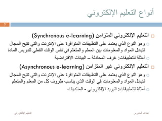 ‫اإللكتروني‬ ‫التعليم‬ ‫أنواع‬
‫المتزامن‬ ‫اإللكتروني‬ ‫التعليم‬(Synchronous e-learning)
‫ت‬ ‫والتي‬ ‫اإلنترنت‬ ‫على‬ ‫المتوافرة‬ ‫التطبيقات‬ ‫على‬ ‫يعتمد‬ ‫الذي‬ ‫النوع‬ ‫وهو‬‫المجال‬ ‫تيح‬
‫ل‬ ‫الفعلي‬ ‫الوقت‬ ‫نفس‬ ‫في‬ ‫والمتعلم‬ ‫المعلم‬ ‫بين‬ ‫والمعلومات‬ ‫المواد‬ ‫لتبادل‬‫المادة‬ ‫تدريس‬
‫للتطبيقات‬ ‫أمثلة‬:‫المحادثة‬ ‫غرف‬–‫االفتراضية‬ ‫البيئات‬
‫المتزامن‬ ‫غير‬ ‫اإللكتروني‬ ‫التعليم‬(Asynchronous e-learning)
‫ت‬ ‫والتي‬ ‫اإلنترنت‬ ‫على‬ ‫المتوافرة‬ ‫التطبيقات‬ ‫على‬ ‫يعتمد‬ ‫الذي‬ ‫النوع‬ ‫وهو‬‫المجال‬ ‫تيح‬
‫والم‬ ‫المعلم‬ ‫من‬ ‫كل‬ ‫ظروف‬ ‫يناسب‬ ‫الذي‬ ‫الوقت‬ ‫في‬ ‫والمعلومات‬ ‫المواد‬ ‫لتبادل‬‫تعلم‬
‫للتطبيقات‬ ‫أمثلة‬:‫اإللكتروني‬ ‫البريد‬-‫المنتديات‬
‫المديرس‬ ‫عبدهللا‬‫اإللكترون‬ ‫التعليم‬‫ي‬
3
 