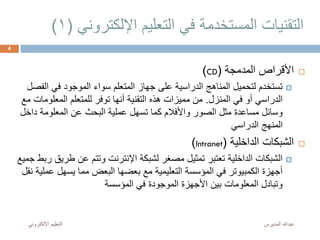 ‫اإللكترو‬ ‫التعليم‬ ‫في‬ ‫المستخدمة‬ ‫التقنيات‬‫ني‬(1)
‫المدمجة‬ ‫األقراص‬(CD)
‫ال‬ ‫في‬ ‫الموجود‬ ‫سواء‬ ‫المتعلم‬ ‫جهاز‬ ‫على‬ ‫الدراسية‬ ‫المناهج‬ ‫لتحميل‬ ‫تستخدم‬‫فصل‬
‫المنزل‬ ‫في‬ ‫أو‬ ‫الدراسي‬.‫المعلو‬ ‫للمتعلم‬ ‫توفر‬ ‫أنها‬ ‫التقنية‬ ‫هذه‬ ‫مميزات‬ ‫من‬‫مع‬ ‫مات‬
‫د‬ ‫المعلومة‬ ‫عن‬ ‫البحث‬ ‫عملية‬ ‫تسهل‬ ‫كما‬ ‫واألفالم‬ ‫الصور‬ ‫مثل‬ ‫مساعدة‬ ‫وسائل‬‫اخل‬
‫الدراسي‬ ‫المنهج‬
‫الداخلية‬ ‫الشبكات‬(Intranet)
‫ط‬ ‫عن‬ ‫وتتم‬ ‫اإلنترنت‬ ‫لشبكة‬ ‫مصغر‬ ‫تمثيل‬ ‫تعتبر‬ ‫الداخلية‬ ‫الشبكات‬‫جميع‬ ‫ربط‬ ‫ريق‬
‫ع‬ ‫يسهل‬ ‫مما‬ ‫البعض‬ ‫بعضها‬ ‫مع‬ ‫التعليمية‬ ‫المؤسسة‬ ‫في‬ ‫الكمبيوتر‬ ‫أجهزة‬‫نقل‬ ‫ملية‬
‫المؤسسة‬ ‫في‬ ‫الموجودة‬ ‫األجهزة‬ ‫بين‬ ‫المعلومات‬ ‫وتبادل‬
‫المديرس‬ ‫عبدهللا‬‫اإللكترون‬ ‫التعليم‬‫ي‬
4
 