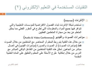 ‫اإللكترو‬ ‫التعليم‬ ‫في‬ ‫المستخدمة‬ ‫التقنيات‬‫ني‬(2)
‫اإلنترنت‬(Internet)
‫التع‬ ‫للمؤسسات‬ ‫االفتراضية‬ ‫الفصول‬ ‫لبناء‬ ‫اإلنترنت‬ ‫شبكة‬ ‫تستخدم‬‫والتي‬ ‫ليمية‬
‫مم‬ ‫الفعلي‬ ‫المقرر‬ ‫في‬ ‫تطرح‬ ‫التي‬ ‫والمعلومات‬ ‫المواد‬ ‫جميع‬ ‫فيها‬ ‫تتوافر‬‫يمكن‬ ‫ا‬
‫الفعليين‬ ‫المتعلمين‬ ‫مجاراة‬ ‫من‬ ‫بعد‬ ‫عن‬ ‫المتعلم‬
‫والفيديو‬ ‫الصوت‬ ‫مؤتمرات‬(Audio & Video Conferences)
‫ا‬ ‫خالل‬ ‫من‬ ‫المتعلمين‬ ‫مع‬ ‫المحاضر‬ ‫أو‬ ‫المعلم‬ ‫ربط‬ ‫يتم‬ ‫التقنية‬ ‫هذه‬ ‫خالل‬ ‫من‬‫لصوت‬
‫فقط‬(‫الصوت‬ ‫مؤتمرات‬)‫والصورة‬ ‫الصوت‬ ‫أو‬(‫الفيديو‬ ‫مؤتمرات‬)‫اتص‬ ‫في‬‫ال‬
‫اتجاهين‬ ‫من‬ ‫مباشر‬.‫الم‬ ‫الوقتي‬ ‫التفاعل‬ ‫من‬ ‫المتعلمين‬ ‫التقنية‬ ‫هذه‬ ‫تمكن‬‫مع‬ ‫باشر‬
‫الع‬ ‫المادة‬ ‫على‬ ‫والتعليق‬ ‫المعلم‬ ‫على‬ ‫األسئلة‬ ‫طرح‬ ‫إمكانية‬ ‫خالل‬ ‫من‬ ‫الدرس‬‫لمية‬
‫المقدمة‬
‫المديرس‬ ‫عبدهللا‬‫اإللكترون‬ ‫التعليم‬‫ي‬
5
 