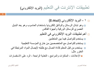 ‫التعليم‬ ‫في‬ ‫اإلنترنت‬ ‫تطبيقات‬(‫اإللك‬ ‫البريد‬‫تروني‬)
1-‫اإللكتروني‬ ‫البريد‬(E-Mail)
‫الب‬ ‫يعد‬ ‫وهو‬ ‫الحاسوب‬ ‫باستخدام‬ ‫إلكترونيا‬ ‫والوثائق‬ ‫الرسائل‬ ‫تبادل‬ ‫وهو‬‫ديل‬
‫الفاكس‬ ‫وأجهزة‬ ‫الورقية‬ ‫للرسائل‬ ‫العصري‬
‫التعليم‬ ‫في‬ ‫اإللكتروني‬ ‫البريد‬ ‫تطبيقات‬ ‫أهم‬
‫المتعلمين‬ ‫بين‬ ‫فيما‬ ‫للتواصل‬ ‫يستخدم‬
‫التعليمية‬ ‫المؤسسة‬ ‫خارج‬ ‫من‬ ‫المتخصصين‬ ‫مع‬ ‫للتواصل‬ ‫يستخدم‬
‫المرتبطة‬ ‫المواد‬ ‫إليصال‬ ‫طلبته‬ ‫مع‬ ‫اتصال‬ ‫كأداة‬ ‫المعلم‬ ‫قبل‬ ‫من‬ ‫يستخدم‬‫في‬
‫مثل‬ ‫المقرر‬:
‫اإلعالنات‬-‫والمراجع‬ ‫المذكرات‬-‫الراجعة‬ ‫التغذية‬-‫االستفسارات‬ ‫على‬ ‫الرد‬
‫المديرس‬ ‫عبدهللا‬‫اإللكترون‬ ‫التعليم‬‫ي‬
6
 