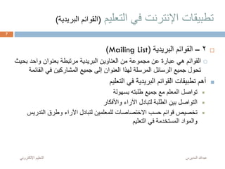 ‫التعليم‬ ‫في‬ ‫اإلنترنت‬ ‫تطبيقات‬(‫البر‬ ‫القوائم‬‫يدية‬)
2–‫البريدية‬ ‫القوائم‬(Mailing List)
‫ب‬ ‫واحد‬ ‫بعنوان‬ ‫مرتبطة‬ ‫البريدية‬ ‫العناوين‬ ‫من‬ ‫مجموعة‬ ‫عن‬ ‫عبارة‬ ‫هي‬ ‫القوائم‬‫حيث‬
‫القائ‬ ‫في‬ ‫المشاركين‬ ‫جميع‬ ‫إلى‬ ‫العنوان‬ ‫لهذا‬ ‫المرسلة‬ ‫الرسائل‬ ‫جميع‬ ‫تحول‬‫مة‬
‫التعليم‬ ‫في‬ ‫البريدية‬ ‫القوائم‬ ‫تطبيقات‬ ‫أهم‬
‫بسهولة‬ ‫طلبته‬ ‫جميع‬ ‫مع‬ ‫المعلم‬ ‫تواصل‬
‫واألفكار‬ ‫اآلراء‬ ‫لتبادل‬ ‫الطلبة‬ ‫بين‬ ‫التواصل‬
‫التدري‬ ‫وطرق‬ ‫اآلراء‬ ‫لتبادل‬ ‫للمعلمين‬ ‫االختصاصات‬ ‫حسب‬ ‫قوائم‬ ‫تخصيص‬‫س‬
‫التعليم‬ ‫في‬ ‫المستخدمة‬ ‫والمواد‬
‫المديرس‬ ‫عبدهللا‬‫اإللكترون‬ ‫التعليم‬‫ي‬
7
 