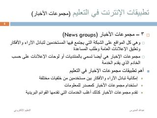 ‫التعليم‬ ‫في‬ ‫اإلنترنت‬ ‫تطبيقات‬(‫األخ‬ ‫مجموعات‬‫بار‬)
3–‫األخبار‬ ‫مجموعات‬(News groups)
‫اآلر‬ ‫لتبادل‬ ‫المستخدمين‬ ‫فيها‬ ‫يجتمع‬ ‫التي‬ ‫الشبكة‬ ‫على‬ ‫المواقع‬ ‫كل‬ ‫وهي‬‫واألفكار‬ ‫اء‬
‫المساعدة‬ ‫وطلب‬ ‫العامة‬ ‫اإلعالنات‬ ‫وتعليق‬
‫حس‬ ‫على‬ ‫اإلعالنات‬ ‫لوحات‬ ‫أو‬ ‫بالمنتديات‬ ‫تسمي‬ ‫أيضا‬ ‫هي‬ ‫اإلخبار‬ ‫مجموعات‬‫ب‬
‫الخدمة‬ ‫يقدم‬ ‫الذي‬ ‫الخادم‬
‫التعليم‬ ‫في‬ ‫اإلخبار‬ ‫مجموعات‬ ‫تطبيقات‬ ‫أهم‬
‫مختلفة‬ ‫خلفيات‬ ‫من‬ ‫مستخدمين‬ ‫بين‬ ‫واألفكار‬ ‫اآلراء‬ ‫تبادل‬ ‫إمكانية‬
‫للمعلومات‬ ‫كمصدر‬ ‫األخبار‬ ‫مجموعات‬ ‫استخدام‬
‫البريدية‬ ‫القوائم‬ ‫تقدمها‬ ‫التي‬ ‫الخدمات‬ ‫أغلب‬ ‫كذلك‬ ‫األخبار‬ ‫مجموعات‬ ‫تقدم‬
‫المديرس‬ ‫عبدهللا‬‫اإللكترون‬ ‫التعليم‬‫ي‬
8
 