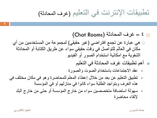 ‫التعليم‬ ‫في‬ ‫اإلنترنت‬ ‫تطبيقات‬(‫المحادث‬ ‫غرف‬‫ة‬)
4–‫المحادثة‬ ‫غرف‬(Chat Rooms)
‫افتراضي‬ ‫تجمع‬ ‫عن‬ ‫عبارة‬ ‫هي‬(‫حقيقي‬ ‫غير‬)‫أي‬ ‫من‬ ‫المستخدمين‬ ‫من‬ ‫لمجموعة‬
‫الم‬ ‫أو‬ ‫الكتابة‬ ‫طريق‬ ‫عن‬ ‫سواء‬ ‫حقيقي‬ ‫وقت‬ ‫في‬ ‫للتواصل‬ ‫العالم‬ ‫في‬ ‫مكان‬‫حادثة‬
‫الفيديو‬ ‫أو‬ ‫الصور‬ ‫استخدام‬ ‫امكانية‬ ‫مع‬ ‫الشفوية‬
‫التعليم‬ ‫في‬ ‫المحادثة‬ ‫غرف‬ ‫تطبيقات‬ ‫أهم‬
‫والصورة‬ ‫الصوت‬ ‫باستخدام‬ ‫االجتماعات‬ ‫عقد‬
‫مختل‬ ‫مكان‬ ‫في‬ ‫وهو‬ ‫للمحاضرة‬ ‫المعلم‬ ‫إعطاء‬ ‫خالل‬ ‫من‬ ‫بعد‬ ‫عن‬ ‫التعليم‬ ‫تطبيق‬‫في‬ ‫ف‬
‫المؤسسة‬ ‫في‬ ‫أو‬ ‫منازلهم‬ ‫في‬ ‫كانوا‬ ‫سواء‬ ‫الطلبة‬ ‫وبتواجد‬ ‫الغرف‬ ‫هذه‬
‫البلد‬ ‫خارج‬ ‫من‬ ‫حتى‬ ‫أو‬ ‫المؤسسة‬ ‫خارج‬ ‫من‬ ‫سواء‬ ‫متخصصين‬ ‫استضافة‬ ‫سهولة‬
‫محاضرة‬ ‫إللقاء‬
‫المديرس‬ ‫عبدهللا‬‫اإللكترون‬ ‫التعليم‬‫ي‬
9
 