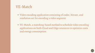 5
VE-Match
Video encoding application consisting of codec, bitrate, and
resolution set for encoding a video segment
VE-Match, a matching-based method to schedule video encoding
applications on both Cloud and Edge resources to optimize costs
and energy consumption
 