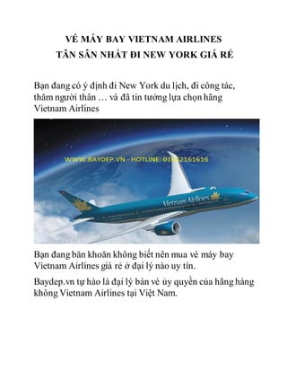 VÉ MÁY BAY VIETNAM AIRLINES
TÂN SÂN NHẤT ĐI NEW YORK GIÁ RẺ
Bạn đang có ý định đi New York du lịch, đi công tác,
thăm người thân … và đã tin tưởng lựa chọn hãng
Vietnam Airlines
Bạn đang băn khoăn không biết nên mua vé máy bay
Vietnam Airlines giá rẻ ở đại lý nào uy tín.
Baydep.vn tự hào là đại lý bán vé ủy quyền của hãng hàng
không Vietnam Airlines tại Việt Nam.
 