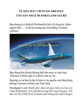 VÉ MÁY BAY VIETNAM AIRLINES
TÂN SÂN NHẤT ĐI PORTLAND GIÁ RẺ
Bạn đang có ý định đi Portlanddu lịch, đi công tác, thăm
người thân … và đã tin tưởng lựa chọn hãng Vietnam
Airlines
Bạn đang băn khoăn không biết nên mua vé máy bay
Vietnam Airlines giá rẻ ở đại lý nào uy tín.
Baydep.vn tự hào là đại lý bán vé ủy quyền của hãng hàng
không Vietnam Airlines tại Việt Nam.
Portland là một thành phố nằm nơi giao tiếp của hai con
sông Willamette và Columbia trong tiểu bang Oregon. Với
dân số 562.690[3] nó là thành phố đông dân nhất Oregon
 