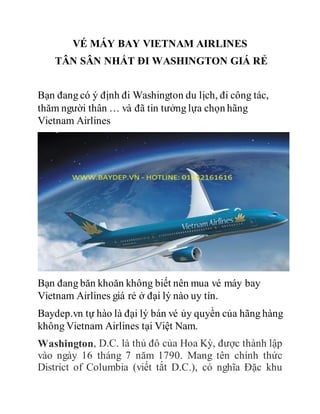 VÉ MÁY BAY VIETNAM AIRLINES
TÂN SÂN NHẤT ĐI WASHINGTON GIÁ RẺ
Bạn đang có ý định đi Washington du lịch, đi công tác,
thăm người thân … và đã tin tưởng lựa chọn hãng
Vietnam Airlines
Bạn đang băn khoăn không biết nên mua vé máy bay
Vietnam Airlines giá rẻ ở đại lý nào uy tín.
Baydep.vn tự hào là đại lý bán vé ủy quyền của hãng hàng
không Vietnam Airlines tại Việt Nam.
Washington, D.C. là thủ đô của Hoa Kỳ, được thành lập
vào ngày 16 tháng 7 năm 1790. Mang tên chính thức
District of Columbia (viết tắt D.C.), có nghĩa Đặc khu
 