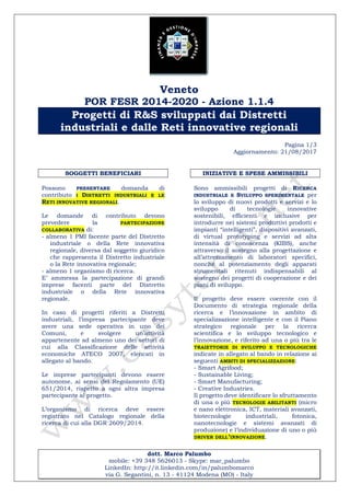 Veneto
POR FESR 2014-2020 - Azione 1.1.4
Progetti di R&S sviluppati dai Distretti
industriali e dalle Reti innovative regionali
Pagina 1/3
Aggiornamento: 21/08/2017
dott. Marco Palumbo
mobile: +39 348 5626013 - Skype: mar_palumbo
LinkedIn: http://it.linkedin.com/in/palumbomarco
via G. Segantini, n. 13 - 41124 Modena (MO) - Italy
SOGGETTI BENEFICIARI
Possono PRESENTARE domanda di
contributo I DISTRETTI INDUSTRIALI E LE
RETI INNOVATIVE REGIONALI.
Le domande di contributo devono
prevedere la PARTECIPAZIONE
COLLABORATIVA di:
- almeno 1 PMI facente parte del Distretto
industriale o della Rete innovativa
regionale, diversa dal soggetto giuridico
che rappresenta il Distretto industriale
o la Rete innovativa regionale;
- almeno 1 organismo di ricerca.
E’ ammessa la partecipazione di grandi
imprese facenti parte del Distretto
industriale o della Rete innovativa
regionale.
In caso di progetti riferiti a Distretti
industriali, l’impresa partecipante deve
avere una sede operativa in uno dei
Comuni, e svolgere un’attività
appartenente ad almeno uno dei settori di
cui alla Classificazione delle attività
economiche ATECO 2007, elencati in
allegato al bando.
Le imprese partecipanti devono essere
autonome, ai sensi del Regolamento (UE)
651/2014, rispetto a ogni altra impresa
partecipante al progetto.
L’organismo di ricerca deve essere
registrato nel Catalogo regionale della
ricerca di cui alla DGR 2609/2014.
INIZIATIVE E SPESE AMMISSIBILI
Sono ammissibili progetti di RICERCA
INDUSTRIALE E SVILUPPO SPERIMENTALE per
lo sviluppo di nuovi prodotti e servizi e lo
sviluppo di tecnologie innovative
sostenibili, efficienti e inclusive per
introdurre nei sistemi produttivi prodotti e
impianti “intelligenti”, dispositivi avanzati,
di virtual prototyping e servizi ad alta
intensità di conoscenza (KIBS), anche
attraverso il sostegno alla progettazione e
all’attrezzamento di laboratori specifici,
nonché al potenziamento degli apparati
strumentali ritenuti indispensabili al
sostegno dei progetti di cooperazione e dei
piani di sviluppo.
Il progetto deve essere coerente con il
Documento di strategia regionale della
ricerca e l’innovazione in ambito di
specializzazione intelligente e con il Piano
strategico regionale per la ricerca
scientifica e lo sviluppo tecnologico e
l’innovazione, e riferito ad una o più tra le
TRAIETTORIE DI SVILUPPO E TECNOLOGICHE
indicate in allegato al bando in relazione ai
seguenti AMBITI DI SPECIALIZZAZIONE:
- Smart Agrifood;
- Sustainable Living;
- Smart Manufacturing;
- Creative Industries.
Il progetto deve identificare lo sfruttamento
di una o più TECNOLOGIE ABILITANTI (micro
e nano elettronica, ICT, materiali avanzati,
biotecnologie industriali, fotonica,
nanotecnologie e sistemi avanzati di
produzione) e l’individuazione di uno o più
DRIVER DELL’INNOVAZIONE.
 