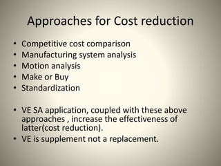 Approaches for Cost reduction
• Competitive cost comparison
• Manufacturing system analysis
• Motion analysis
• Make or Buy
• Standardization
• VE SA application, coupled with these above
approaches , increase the effectiveness of
latter(cost reduction).
• VE is supplement not a replacement.
 