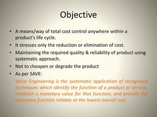 Objective
• A means/way of total cost control anywhere within a
product’s life cycle.
• It stresses only the reduction or elimination of cost.
• Maintaining the required quality & reliability of product using
systematic approach.
• Not to cheapen or degrade the product
• As per SAVE:
Value Engineering is the systematic application of recognized
techniques which identify the function of a product or service,
establish a monetary value for that function, and provide the
necessary function reliably at the lowest overall cost.
 
