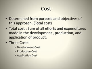 Cost
• Determined from purpose and objectives of
this approach. (Total cost)
• Total cost : Sum of all efforts and expenditures
made in the development , production, and
application of product.
• Three Costs:
• Development Cost
• Production Cost
• Application Cost
 