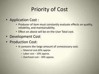 Priority of Cost
• Application Cost :
• Producer of item must constantly evaluate effects on quality,
reliability, and maintainability.
• Effect on above will be on the User Total cost.
• Development Cost
• Production Cost:
• It contains the large amount of unnecessary cost.
– Material cost-60% approx
– Labor cost – 10% approx.
– Overhead cost – 30% approx.
 