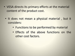 • VESA directs its primary efforts at the material
content of the product cost.
• It does not mean a physical material , but it
considers:
• Functions to be performed by material
• Effects of the above functions on the
other cost factors.
 