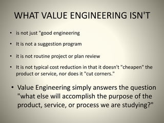 WHAT VALUE ENGINEERING ISN'T
• is not just "good engineering
• It is not a suggestion program
• it is not routine project or plan review
• It is not typical cost reduction in that it doesn't "cheapen" the
product or service, nor does it "cut corners."
• Value Engineering simply answers the question
"what else will accomplish the purpose of the
product, service, or process we are studying?"
 