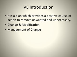 VE Introduction
• It is a plan which provides a positive course of
action to remove unwanted and unnecessary.
• Change & Modification
• Management of Change
 
