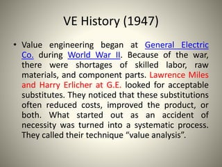 VE History (1947)
• Value engineering began at General Electric
Co. during World War II. Because of the war,
there were shortages of skilled labor, raw
materials, and component parts. Lawrence Miles
and Harry Erlicher at G.E. looked for acceptable
substitutes. They noticed that these substitutions
often reduced costs, improved the product, or
both. What started out as an accident of
necessity was turned into a systematic process.
They called their technique “value analysis”.
 