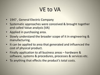 VE to VA
• 1947 , General Electric Company
• Systematic approaches were conceived & brought together
and called Value analysis (VA)
• Applied in purchasing area.
• Slowly understand the broader scope of it in engineering &
manufacturing.
• It can be applied to area that generated and influenced the
cost of physical product.
• Finally application to all business areas – hardware &
software, systems & procedures, processes & services etc.
• To anything that effects the product’s total costs.
 
