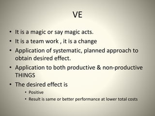 VE
• It is a magic or say magic acts.
• It is a team work , it is a change
• Application of systematic, planned approach to
obtain desired effect.
• Application to both productive & non-productive
THINGS
• The desired effect is
• Positive
• Result is same or better performance at lower total costs
 