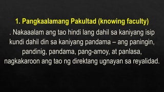 1. Pangkaalamang Pakultad (knowing faculty)
. Nakaaalam ang tao hindi lang dahil sa kaniyang isip
kundi dahil din sa kaniyang pandama – ang paningin,
pandinig, pandama, pang-amoy, at panlasa,
nagkakaroon ang tao ng direktang ugnayan sa reyalidad.
 