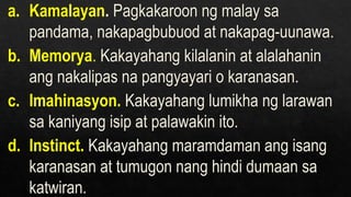 a. Kamalayan. Pagkakaroon ng malay sa
pandama, nakapagbubuod at nakapag-uunawa.
b. Memorya. Kakayahang kilalanin at alalahanin
ang nakalipas na pangyayari o karanasan.
c. Imahinasyon. Kakayahang lumikha ng larawan
sa kaniyang isip at palawakin ito.
d. Instinct. Kakayahang maramdaman ang isang
karanasan at tumugon nang hindi dumaan sa
katwiran.
 