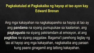 Pagkakatulad at Pagkakaiba ng hayop at tao ayon kay
Edward Brenan
Ang mga kakayahan na nagkakapareho sa hayop at tao ay
ang pandama na siyang pumupukaw sa kaalaman, ang
pagkagusto na siyang pakiramdam at emosyon, at ang
pagkilos na siyang paggalaw. Bagama’t parehong taglay ng
tao at hayop ang mga kakayahan, nagkakaiba ang paraan
kung paano ginagamit ang tatlong kakayahan.
 