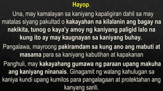 Hayop.
Una, may kamalayan sa kaniyang kapaligiran dahil sa may
matalas siyang pakultad o kakayahan na kilalanin ang bagay na
nakikita, tunog o kaya’y amoy ng kaniyang paligid lalo na
kung ito ay may kaugnayan sa kaniyang buhay.
Pangalawa, mayroong pakiramdam sa kung ano ang mabuti at
masama para sa kaniyang kabutihan at kapakanan
Panghuli, may kakayahang gumawa ng paraan upang makuha
ang kaniyang ninanais. Ginagamit ng walang kahulugan sa
kaniya kundi upang kumilos para pangalagaan at protektahan ang
kanyang sarili.
 