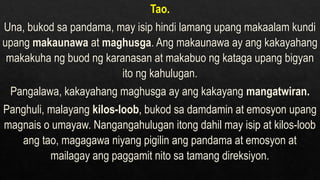 Tao.
Una, bukod sa pandama, may isip hindi lamang upang makaalam kundi
upang makaunawa at maghusga. Ang makaunawa ay ang kakayahang
makakuha ng buod ng karanasan at makabuo ng kataga upang bigyan
ito ng kahulugan.
Pangalawa, kakayahang maghusga ay ang kakayang mangatwiran.
Panghuli, malayang kilos-loob, bukod sa damdamin at emosyon upang
magnais o umayaw. Nangangahulugan itong dahil may isip at kilos-loob
ang tao, magagawa niyang pigilin ang pandama at emosyon at
mailagay ang paggamit nito sa tamang direksiyon.
 