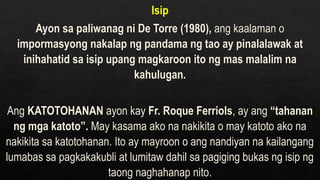 Isip
Ayon sa paliwanag ni De Torre (1980), ang kaalaman o
impormasyong nakalap ng pandama ng tao ay pinalalawak at
inihahatid sa isip upang magkaroon ito ng mas malalim na
kahulugan.
Ang KATOTOHANAN ayon kay Fr. Roque Ferriols, ay ang “tahanan
ng mga katoto”. May kasama ako na nakikita o may katoto ako na
nakikita sa katotohanan. Ito ay mayroon o ang nandiyan na kailangang
lumabas sa pagkakakubli at lumitaw dahil sa pagiging bukas ng isip ng
taong naghahanap nito.
 