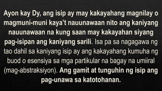 Ayon kay Dy, ang isip ay may kakayahang magnilay o
magmuni-muni kaya’t nauunawaan nito ang kaniyang
nauunawaan na kung saan may kakayahan siyang
pag-isipan ang kaniyang sarili. Isa pa sa nagagawa ng
tao dahil sa kaniyang isip ay ang kakayahang kumuha ng
buod o esensiya sa mga partikular na bagay na umiiral
(mag-abstraksiyon). Ang gamit at tunguhin ng isip ang
pag-unawa sa katotohanan.
 