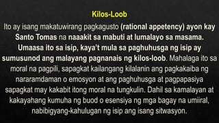 Kilos-Loob
Ito ay isang makatuwirang pagkagusto (rational appetency) ayon kay
Santo Tomas na naaakit sa mabuti at lumalayo sa masama.
Umaasa ito sa isip, kaya’t mula sa paghuhusga ng isip ay
sumusunod ang malayang pagnanais ng kilos-loob. Mahalaga ito sa
moral na pagpili, sapagkat kailangang kilalanin ang pagkakaiba ng
nararamdaman o emosyon at ang paghuhusga at pagpapasiya
sapagkat may kakabit itong moral na tungkulin. Dahil sa kamalayan at
kakayahang kumuha ng buod o esensiya ng mga bagay na umiiral,
nabibigyang-kahulugan ng isip ang isang sitwasyon.
 