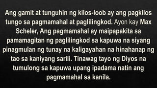 Ang gamit at tunguhin ng kilos-loob ay ang pagkilos
tungo sa pagmamahal at paglilingkod. Ayon kay Max
Scheler, Ang pagmamahal ay maipapakita sa
pamamagitan ng paglilingkod sa kapuwa na siyang
pinagmulan ng tunay na kaligayahan na hinahanap ng
tao sa kaniyang sarili. Tinawag tayo ng Diyos na
tumulong sa kapuwa upang ipadama natin ang
pagmamahal sa kanila.
 