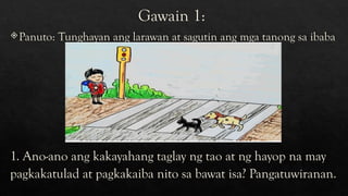 Gawain 1:
Panuto: Tunghayan ang larawan at sagutin ang mga tanong sa ibaba
1. Ano-ano ang kakayahang taglay ng tao at ng hayop na may
pagkakatulad at pagkakaiba nito sa bawat isa? Pangatuwiranan.
 