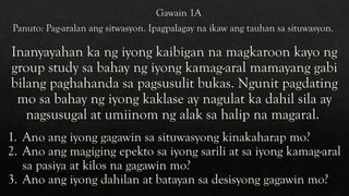 Panuto: Pag-aralan ang sitwasyon. Ipagpalagay na ikaw ang tauhan sa situwasyon.
Gawain 1A
Inanyayahan ka ng iyong kaibigan na magkaroon kayo ng
group study sa bahay ng iyong kamag-aral mamayang gabi
bilang paghahanda sa pagsusulit bukas. Ngunit pagdating
mo sa bahay ng iyong kaklase ay nagulat ka dahil sila ay
nagsusugal at umiinom ng alak sa halip na magaral.
1. Ano ang iyong gagawin sa situwasyong kinakaharap mo?
2. Ano ang magiging epekto sa iyong sarili at sa iyong kamag-aral
sa pasiya at kilos na gagawin mo?
3. Ano ang iyong dahilan at batayan sa desisyong gagawin mo?
 