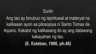 Suriin
Ang tao ay binubuo ng ispirituwal at materyal na
kalikasan ayon sa pilosopiya ni Santo Tomas de
Aquino. Kakabit ng kalikasang ito ay ang dalawang
kakayahan ng tao.
(E. Esteban, 1990, ph.48)
 
