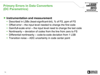 Primary Errors in Data Converters
(DC Parametrics)
Instrumentation and measurement
 Described in LSBs (least-significant-bit), % of FS, ppm of FS
 Offset error – the input level needed to change the first code
 Gain/full-scale error – the input level need to change the last code
 Nonlinearity – deviation of codes from the line from zero to FS
 Differential nonlinearity – code-to-code deviation from 1 LSB
 Transition noise – ADC uncertainty in code center point
14
 