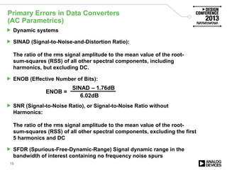Primary Errors in Data Converters
(AC Parametrics)
15
 Dynamic systems
 SINAD (Signal-to-Noise-and-Distortion Ratio):
The ratio of the rms signal amplitude to the mean value of the root-
sum-squares (RSS) of all other spectral components, including
harmonics, but excluding DC.
 ENOB (Effective Number of Bits):
 SNR (Signal-to-Noise Ratio), or Signal-to-Noise Ratio without
Harmonics:
The ratio of the rms signal amplitude to the mean value of the root-
sum-squares (RSS) of all other spectral components, excluding the first
5 harmonics and DC
 SFDR (Spurious-Free-Dynamic-Range) Signal dynamic range in the
bandwidth of interest containing no frequency noise spurs
ENOB =
SINAD – 1.76dB
6.02dB
 