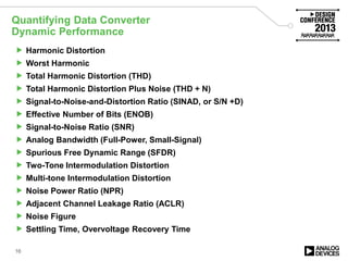 Quantifying Data Converter
Dynamic Performance
16
 Harmonic Distortion
 Worst Harmonic
 Total Harmonic Distortion (THD)
 Total Harmonic Distortion Plus Noise (THD + N)
 Signal-to-Noise-and-Distortion Ratio (SINAD, or S/N +D)
 Effective Number of Bits (ENOB)
 Signal-to-Noise Ratio (SNR)
 Analog Bandwidth (Full-Power, Small-Signal)
 Spurious Free Dynamic Range (SFDR)
 Two-Tone Intermodulation Distortion
 Multi-tone Intermodulation Distortion
 Noise Power Ratio (NPR)
 Adjacent Channel Leakage Ratio (ACLR)
 Noise Figure
 Settling Time, Overvoltage Recovery Time
 