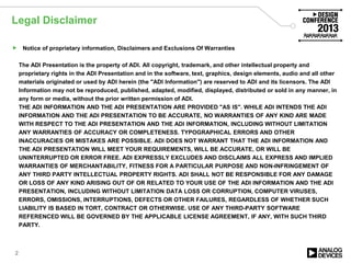 Legal Disclaimer
 Notice of proprietary information, Disclaimers and Exclusions Of Warranties
The ADI Presentation is the property of ADI. All copyright, trademark, and other intellectual property and
proprietary rights in the ADI Presentation and in the software, text, graphics, design elements, audio and all other
materials originated or used by ADI herein (the "ADI Information") are reserved to ADI and its licensors. The ADI
Information may not be reproduced, published, adapted, modified, displayed, distributed or sold in any manner, in
any form or media, without the prior written permission of ADI.
THE ADI INFORMATION AND THE ADI PRESENTATION ARE PROVIDED "AS IS". WHILE ADI INTENDS THE ADI
INFORMATION AND THE ADI PRESENTATION TO BE ACCURATE, NO WARRANTIES OF ANY KIND ARE MADE
WITH RESPECT TO THE ADI PRESENTATION AND THE ADI INFORMATION, INCLUDING WITHOUT LIMITATION
ANY WARRANTIES OF ACCURACY OR COMPLETENESS. TYPOGRAPHICAL ERRORS AND OTHER
INACCURACIES OR MISTAKES ARE POSSIBLE. ADI DOES NOT WARRANT THAT THE ADI INFORMATION AND
THE ADI PRESENTATION WILL MEET YOUR REQUIREMENTS, WILL BE ACCURATE, OR WILL BE
UNINTERRUPTED OR ERROR FREE. ADI EXPRESSLY EXCLUDES AND DISCLAIMS ALL EXPRESS AND IMPLIED
WARRANTIES OF MERCHANTABILITY, FITNESS FOR A PARTICULAR PURPOSE AND NON-INFRINGEMENT OF
ANY THIRD PARTY INTELLECTUAL PROPERTY RIGHTS. ADI SHALL NOT BE RESPONSIBLE FOR ANY DAMAGE
OR LOSS OF ANY KIND ARISING OUT OF OR RELATED TO YOUR USE OF THE ADI INFORMATION AND THE ADI
PRESENTATION, INCLUDING WITHOUT LIMITATION DATA LOSS OR CORRUPTION, COMPUTER VIRUSES,
ERRORS, OMISSIONS, INTERRUPTIONS, DEFECTS OR OTHER FAILURES, REGARDLESS OF WHETHER SUCH
LIABILITY IS BASED IN TORT, CONTRACT OR OTHERWISE. USE OF ANY THIRD-PARTY SOFTWARE
REFERENCED WILL BE GOVERNED BY THE APPLICABLE LICENSE AGREEMENT, IF ANY, WITH SUCH THIRD
PARTY.
2
 
