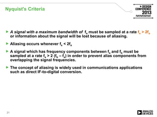 Nyquist's Criteria
 A signal with a maximum bandwidth of fa must be sampled at a rate fs > 2fa
or information about the signal will be lost because of aliasing.
 Aliasing occurs whenever fs < 2fa
 A signal which has frequency components between fa and fb must be
sampled at a rate fs > 2 (fb – fa) in order to prevent alias components from
overlapping the signal frequencies.
 The concept of aliasing is widely used in communications applications
such as direct IF-to-digital conversion.
21
 