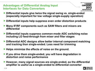 Advantages of Differential Analog Input
Interfaces for Data Converters
Differential inputs give twice the signal swing vs. single-ended
(especially important for low voltage single-supply operation)
Differential inputs help suppress even order distortion products
Many IF/RF components such as SAW filters and mixers are
differential
Differential inputs suppress common-mode ADC switching noise
including LO feed-through from mixer and filter stages
Differential ADC designs allow better internal component matching
and tracking than single-ended. Less need for trimming
Helps minimize the effects of noise on the ground.
If you drive them single-ended, you will have degradation in
distortion and noise performance
However, many signal sources are single-ended, so the differential
amplifier is useful as a single-ended to differential converter
2.24
 