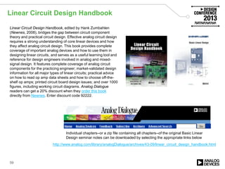 Linear Circuit Design Handbook
59
Linear Circuit Design Handbook, edited by Hank Zumbahlen
(Newnes, 2008), bridges the gap between circuit component
theory and practical circuit design. Effective analog circuit design
requires a strong understanding of core linear devices and how
they affect analog circuit design. This book provides complete
coverage of important analog devices and how to use them in
designing linear circuits, and serves as a useful learning tool and
reference for design engineers involved in analog and mixed-
signal design. It features complete coverage of analog circuit
components for the practicing engineer; market-validated design
information for all major types of linear circuits; practical advice
on how to read op amp data sheets and how to choose off-the-
shelf op amps; printed circuit board design issues; and over 1000
figures, including working circuit diagrams. Analog Dialogue
readers can get a 20% discount when they order this book
directly from Newnes. Enter discount code 92222.
Individual chapters--or a zip file containing all chapters--of the original Basic Linear
Design seminar notes can be downloaded by selecting the appropriate links below
http://www.analog.com/library/analogDialogue/archives/43-09/linear_circuit_design_handbook.html
 
