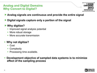 Analog and Digital Domains
Why Convert to Digital?
6
Analog signals are continuous and provide the entire signal
Digital signals capture only a portion of the signal
Why digitize?
 Improved signal analysis potential
 More robust storage
 More accurate transmission
 Why not digitize?
 Cost
 Complexity
 Processing time available.
 Development objective of sampled data systems is to minimize
effect of the sampling process
 