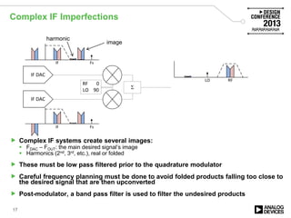 Complex IF Imperfections
 Complex IF systems create several images:
 FDAC – FOUT: the main desired signal’s image
 Harmonics (2nd, 3rd, etc.), real or folded
 These must be low pass filtered prior to the quadrature modulator
 Careful frequency planning must be done to avoid folded products falling too close to
the desired signal that are then upconverted
 Post-modulator, a band pass filter is used to filter the undesired products
17
IF DAC
IF DAC
Σ
IF
RF 0
LO 90
Fs
IF Fs
RFLO
image
harmonic
 