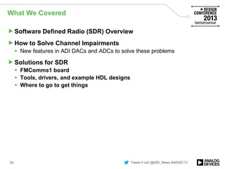 Tweet it out! @ADI_News #ADIDC13
What We Covered
Software Defined Radio (SDR) Overview
How to Solve Channel Impairments
 New features in ADI DACs and ADCs to solve these problems
Solutions for SDR
 FMComms1 board
 Tools, drivers, and example HDL designs
 Where to go to get things
54
 
