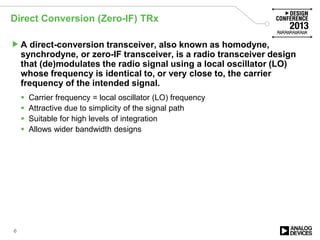 Direct Conversion (Zero-IF) TRx
A direct-conversion transceiver, also known as homodyne,
synchrodyne, or zero-IF transceiver, is a radio transceiver design
that (de)modulates the radio signal using a local oscillator (LO)
whose frequency is identical to, or very close to, the carrier
frequency of the intended signal.
 Carrier frequency = local oscillator (LO) frequency
 Attractive due to simplicity of the signal path
 Suitable for high levels of integration
 Allows wider bandwidth designs
6
 