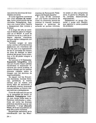 nes entre los alumnos de loca-
lidades cercanas.
El curso siguiente comienza
con unos «Cursos de Invier-
no», como continuación de las
Jornadas Pedagógicas. Apa-
rece una nueva zona: Cazarla
y desaparecen dos: Linares y
Andújar.
A lo largo del año se conti-
núa el debate sobre la integra-
ción en el MCEP. A nivel de
colectivo no seve, y sólo se in-
tegran algunos miembros,
aunque siguen trabajando con
los Grupos.
También surgen en este
curso ciertos enfrenta'mientos
dialécticos con miembros del
STE de cara a la organización
de las 111 Jornadas de Verano;
se trata de desligar la labor
sindical del grupo como colec,-
tivo, a fin de poder integrar a
más gente.
Se convoca el 11 Concurso-
Exposic,ón fotográfico, esta
vez con mucha mayor calidad,
haciéndose la exposición iti-
nerante por varios pueblos, al
mismo tiempo que se realizan
diversos trabajos sobre la
Imagen con los alumnos de
esas localidades.
Se siguen con los Encuen-
tros Escolares, revistas litera-
rias, periódicos, al mismo
tiempo que se realiza una
fuerte labor dé teorización y
de reflexión interior, buscando
nuevas salidas, un futuro y ba-
ses teóricas y pedagógicas.
-Fruto de todo esto es que se
ve la necesidad de lanzar un
«Boletín Pedagógico» inter-
no, que recoja todas esas re-
flexiones individuales y colec-
tivas, así como las diversas
prácticas escolares que se van
realizando. Y surge «Escuela
Viva», de la que se publican en
este año cuatro números.
Se participa, asimismo, en la
coordinación con los Movi-
24-
mientas de Renovación Peda-
gógica del Estado EspañoL
El curso 81-82 comenzó
con una fuerte conciencia de
crisis: no crecemos, somos los
mismos (o menos). tampoco
llegamos a ponernos de
acuerdo en puntos mínimos,
no existe un alto compromiso
serio, la gente ha aflojado, se
ha cansado, desencantado,
está pasando...
Desaparece un grupo (Ca-
zarla) y surge otro (Bailén),
que aglutina a varios pueblos
de alrededor.
 