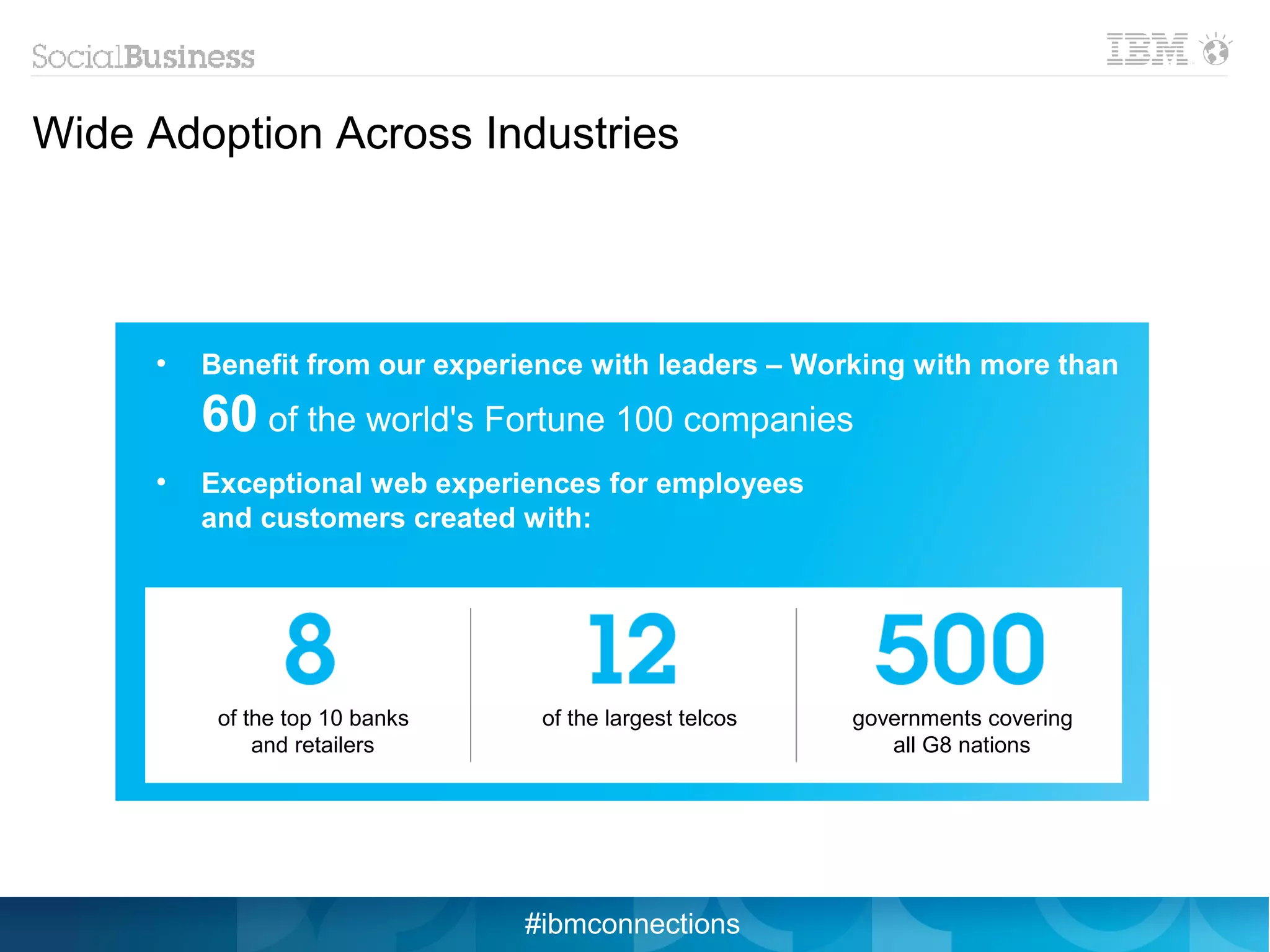 Wide Adoption Across Industries



     ●
         Benefit from our experience with leaders – Working with more than
         60 of the world's Fortune 100 companies
     ●
         Exceptional web experiences for employees
         and customers created with:




          of the top 10 banks    of the largest telcos   governments covering
              and retailers                                 all G8 nations




                                #ibmconnections
 