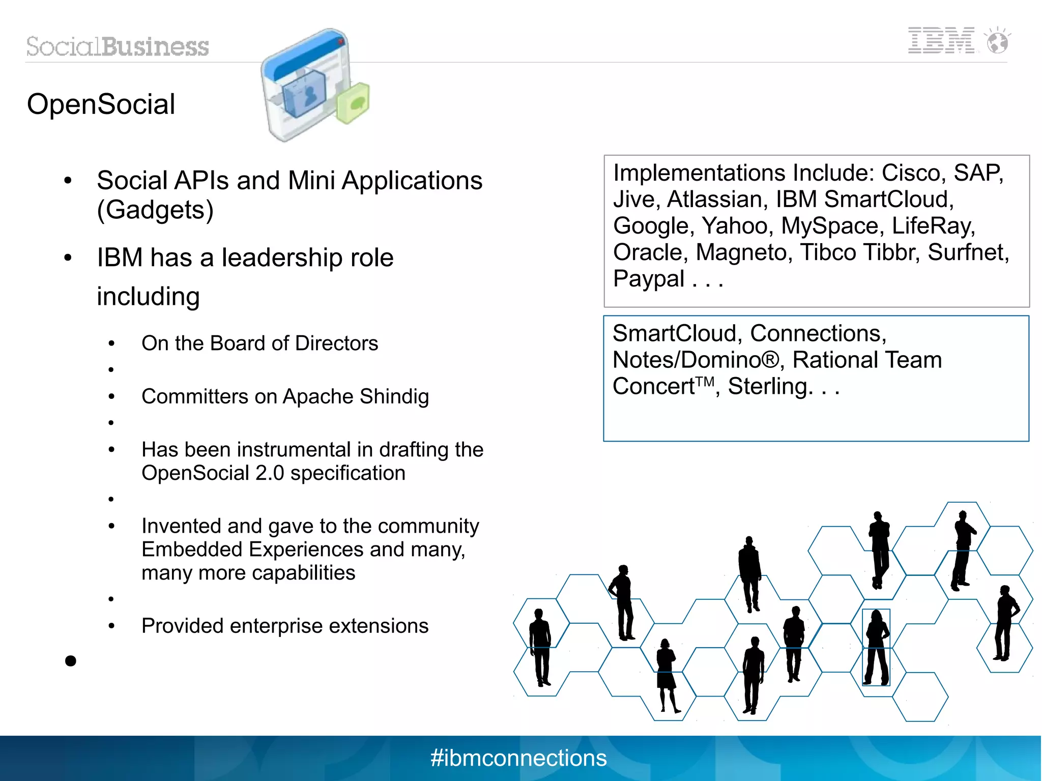 OpenSocial

  ●   Social APIs and Mini Applications                      Implementations Include: Cisco, SAP,
      (Gadgets)                                              Jive, Atlassian, IBM SmartCloud,
                                                             Google, Yahoo, MySpace, LifeRay,
  ●   IBM has a leadership role                              Oracle, Magneto, Tibco Tibbr, Surfnet,
                                                             Paypal . . .
      including
      ●   On the Board of Directors                          SmartCloud, Connections,
      ●
                                                             Notes/Domino®, Rational Team
      ●   Committers on Apache Shindig                       ConcertTM, Sterling. . .
      ●


      ●   Has been instrumental in drafting the
          OpenSocial 2.0 specification
      ●


      ●   Invented and gave to the community
          Embedded Experiences and many,
          many more capabilities
      ●


      ●   Provided enterprise extensions
  ●




                                           #ibmconnections
 
